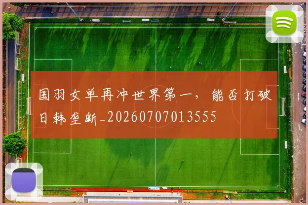 国羽女单再冲世界第一，能否打破日韩垄断_20260707013555