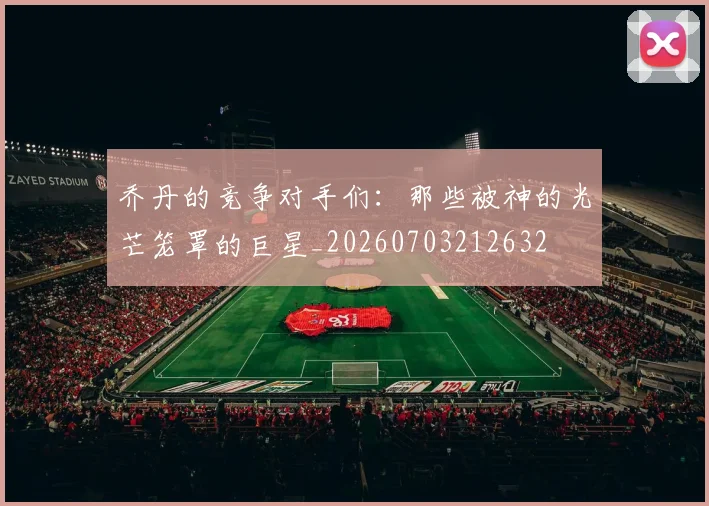 乔丹的竞争对手们：那些被神的光芒笼罩的巨星_20260703212632