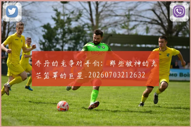 乔丹的竞争对手们:那些被神的光芒笼罩的巨星_20260703212632