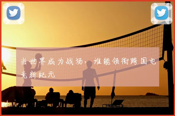 当世界成为战场,谁能领衔跨国电竞新纪元