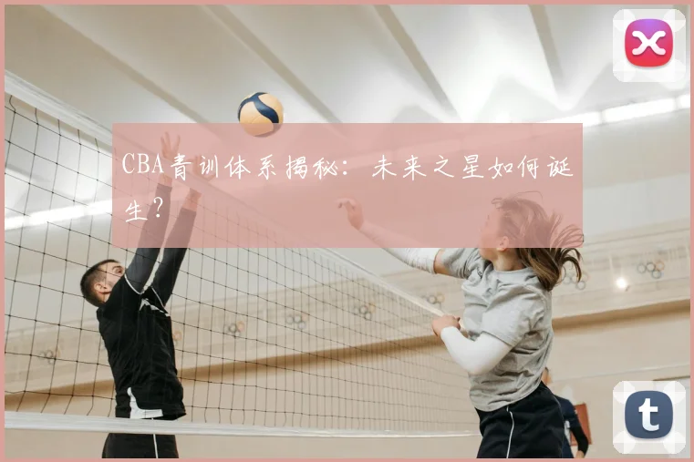 CBA青训体系揭秘：未来之星如何诞生？