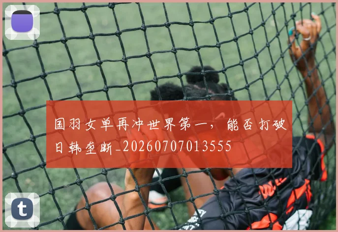 国羽女单再冲世界第一,能否打破日韩垄断_20260707013555