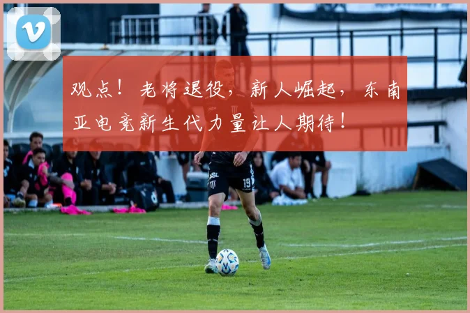 观点！老将退役，新人崛起，东南亚电竞新生代力量让人期待！
