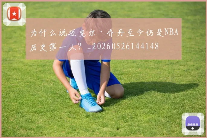 为什么说迈克尔·乔丹至今仍是NBA历史第一人?_20260526144148