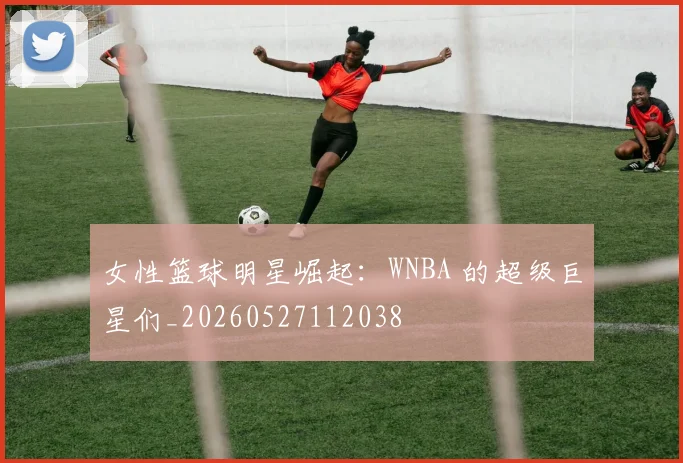 女性篮球明星崛起:WNBA 的超级巨星们_20260527112038