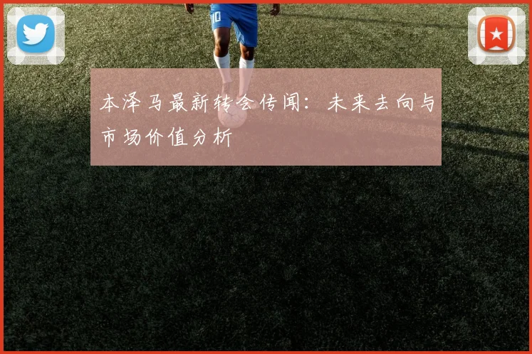 本泽马最新转会传闻:未来去向与市场价值分析