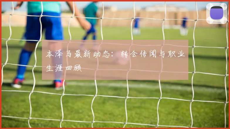 本泽马最新动态：转会传闻与职业生涯回顾