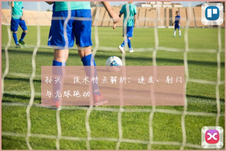 孙兴慜技术特点解析：速度、射门与无球跑动