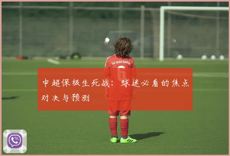 中超保级生死战：球迷必看的焦点对决与预测