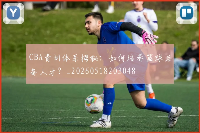 CBA青训体系揭秘：如何培养篮球后备人才？_20260518203048