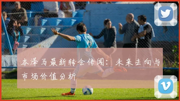 本泽马最新转会传闻：未来去向与市场价值分析